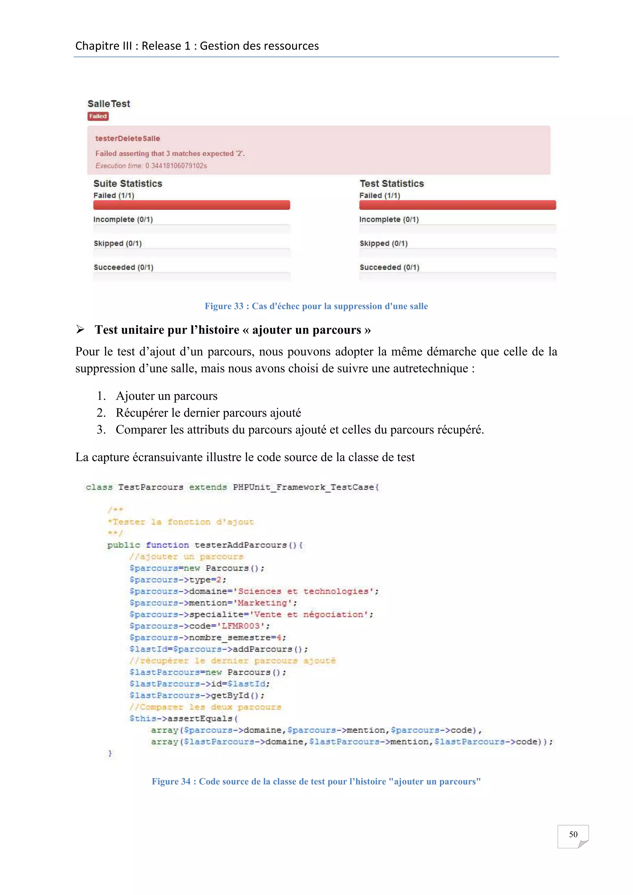 Chapitre III : Release 1 : Gestion des ressources

Figure 33 : Cas d'échec pour la suppression d'une salle

 Test unitaire pur l’histoire « ajouter un parcours »
Pour le test d’ajout d’un parcours, nous pouvons adopter la même démarche que celle de la
suppression d’une salle, mais nous avons choisi de suivre une autretechnique :
1. Ajouter un parcours
2. Récupérer le dernier parcours ajouté
3. Comparer les attributs du parcours ajouté et celles du parcours récupéré.
La capture écransuivante illustre le code source de la classe de test

Figure 34 : Code source de la classe de test pour l’histoire "ajouter un parcours"

50

 