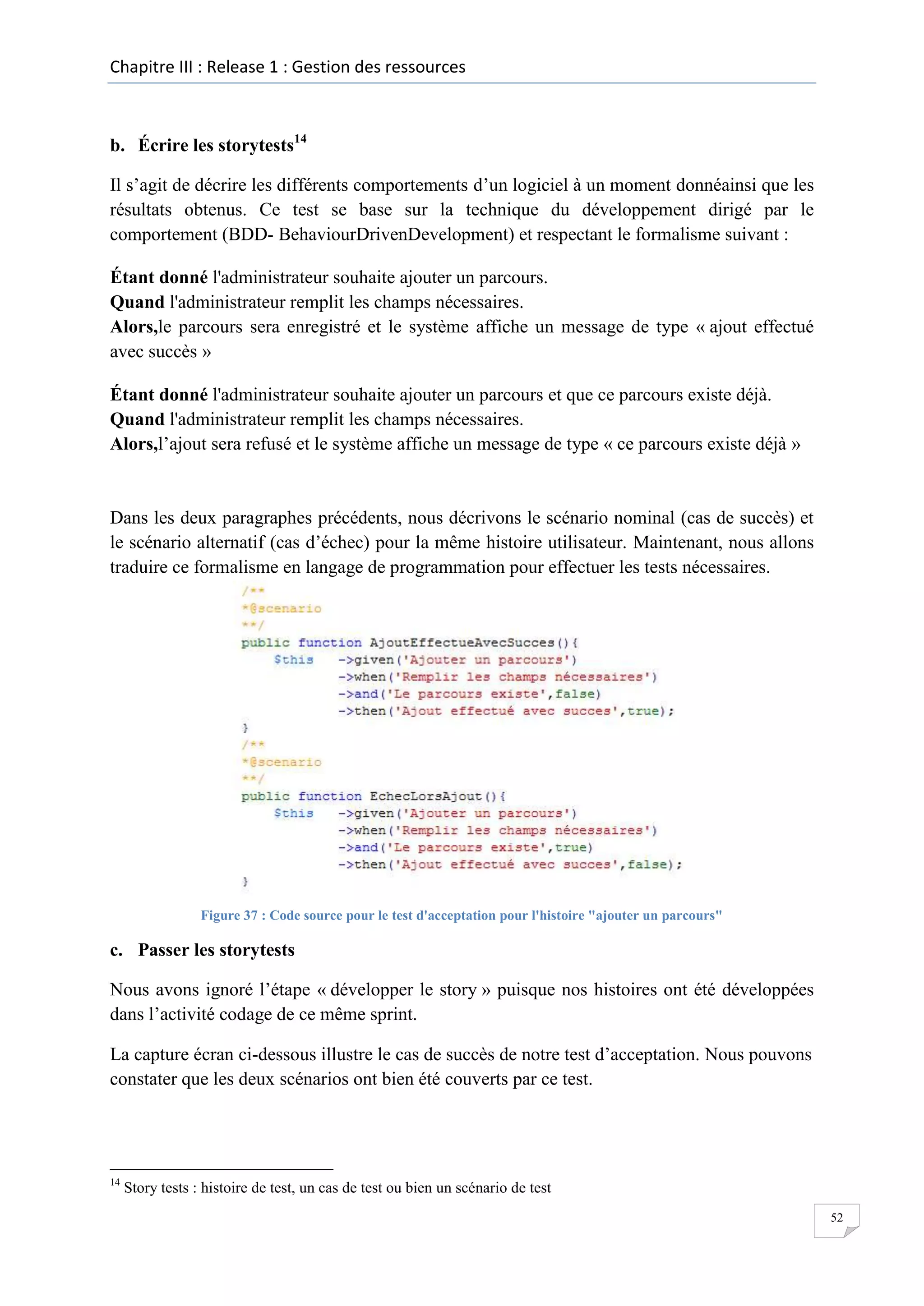 Chapitre III : Release 1 : Gestion des ressources

b. Écrire les storytests14
Il s’agit de décrire les différents comportements d’un logiciel à un moment donnéainsi que les
résultats obtenus. Ce test se base sur la technique du développement dirigé par le
comportement (BDD- BehaviourDrivenDevelopment) et respectant le formalisme suivant :
Étant donné l'administrateur souhaite ajouter un parcours.
Quand l'administrateur remplit les champs nécessaires.
Alors,le parcours sera enregistré et le système affiche un message de type « ajout effectué
avec succès »
Étant donné l'administrateur souhaite ajouter un parcours et que ce parcours existe déjà.
Quand l'administrateur remplit les champs nécessaires.
Alors,l’ajout sera refusé et le système affiche un message de type « ce parcours existe déjà »

Dans les deux paragraphes précédents, nous décrivons le scénario nominal (cas de succès) et
le scénario alternatif (cas d’échec) pour la même histoire utilisateur. Maintenant, nous allons
traduire ce formalisme en langage de programmation pour effectuer les tests nécessaires.

Figure 37 : Code source pour le test d'acceptation pour l'histoire "ajouter un parcours"

c. Passer les storytests
Nous avons ignoré l’étape « développer le story » puisque nos histoires ont été développées
dans l’activité codage de ce même sprint.
La capture écran ci-dessous illustre le cas de succès de notre test d’acceptation. Nous pouvons
constater que les deux scénarios ont bien été couverts par ce test.

14

Story tests : histoire de test, un cas de test ou bien un scénario de test
52

 