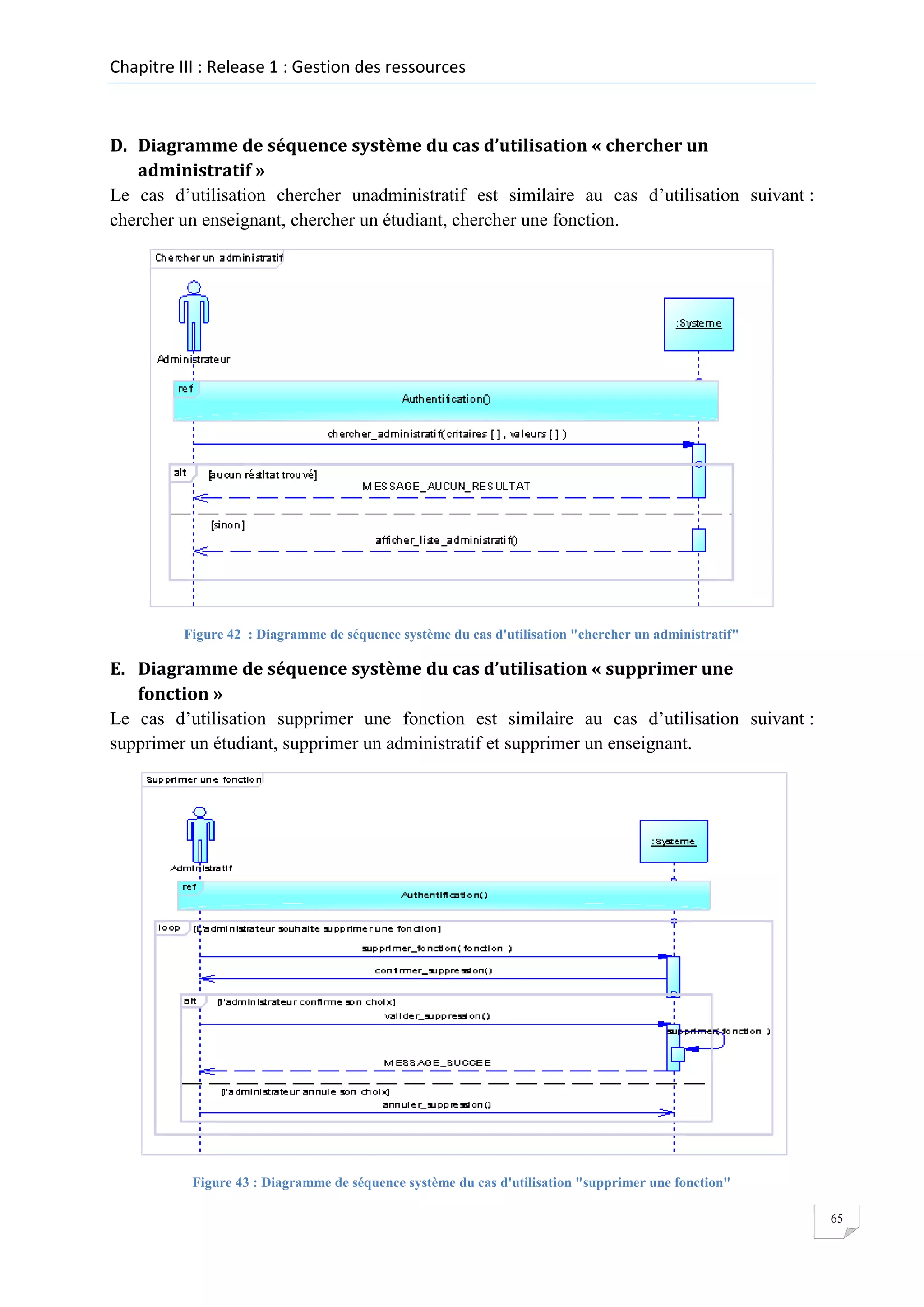 Chapitre III : Release 1 : Gestion des ressources

D. Diagramme de séquence système du cas d’utilisation « chercher un
administratif »
Le cas d’utilisation chercher unadministratif est similaire au cas d’utilisation suivant :
chercher un enseignant, chercher un étudiant, chercher une fonction.

Figure 42 : Diagramme de séquence système du cas d'utilisation "chercher un administratif"

E. Diagramme de séquence système du cas d’utilisation « supprimer une
fonction »
Le cas d’utilisation supprimer une fonction est similaire au cas d’utilisation suivant :
supprimer un étudiant, supprimer un administratif et supprimer un enseignant.

Figure 43 : Diagramme de séquence système du cas d'utilisation "supprimer une fonction"
65

 
