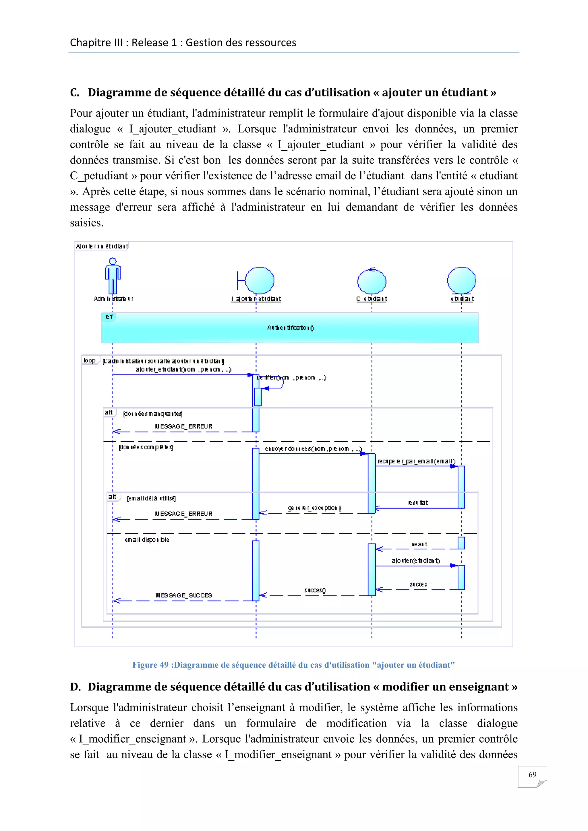 Chapitre III : Release 1 : Gestion des ressources

C. Diagramme de séquence détaillé du cas d’utilisation « ajouter un étudiant »
Pour ajouter un étudiant, l'administrateur remplit le formulaire d'ajout disponible via la classe
dialogue « I_ajouter_etudiant ». Lorsque l'administrateur envoi les données, un premier
contrôle se fait au niveau de la classe « I_ajouter_etudiant » pour vérifier la validité des
données transmise. Si c'est bon les données seront par la suite transférées vers le contrôle «
C_petudiant » pour vérifier l'existence de l’adresse email de l’étudiant dans l'entité « etudiant
». Après cette étape, si nous sommes dans le scénario nominal, l’étudiant sera ajouté sinon un
message d'erreur sera affiché à l'administrateur en lui demandant de vérifier les données
saisies.

Figure 49 :Diagramme de séquence détaillé du cas d'utilisation "ajouter un étudiant"

D. Diagramme de séquence détaillé du cas d’utilisation « modifier un enseignant »
Lorsque l'administrateur choisit l’enseignant à modifier, le système affiche les informations
relative à ce dernier dans un formulaire de modification via la classe dialogue
« I_modifier_enseignant ». Lorsque l'administrateur envoie les données, un premier contrôle
se fait au niveau de la classe « I_modifier_enseignant » pour vérifier la validité des données
69

 