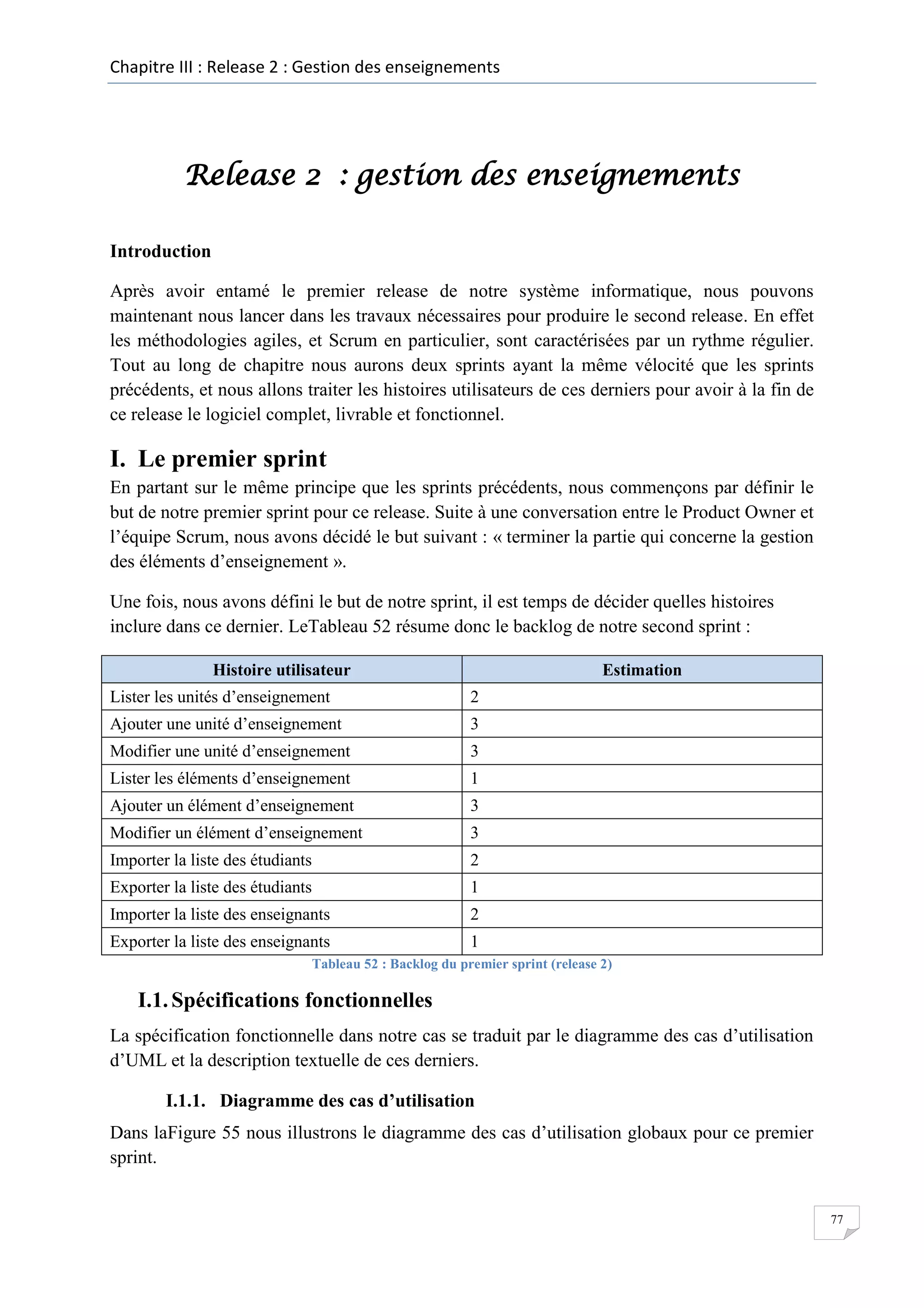 Chapitre III : Release 2 : Gestion des enseignements

Release 2 : gestion des enseignements
Introduction
Après avoir entamé le premier release de notre système informatique, nous pouvons
maintenant nous lancer dans les travaux nécessaires pour produire le second release. En effet
les méthodologies agiles, et Scrum en particulier, sont caractérisées par un rythme régulier.
Tout au long de chapitre nous aurons deux sprints ayant la même vélocité que les sprints
précédents, et nous allons traiter les histoires utilisateurs de ces derniers pour avoir à la fin de
ce release le logiciel complet, livrable et fonctionnel.

I. Le premier sprint
En partant sur le même principe que les sprints précédents, nous commençons par définir le
but de notre premier sprint pour ce release. Suite à une conversation entre le Product Owner et
l’équipe Scrum, nous avons décidé le but suivant : « terminer la partie qui concerne la gestion
des éléments d’enseignement ».
Une fois, nous avons défini le but de notre sprint, il est temps de décider quelles histoires
inclure dans ce dernier. LeTableau 52 résume donc le backlog de notre second sprint :
Histoire utilisateur

Estimation

Lister les unités d’enseignement

2

Ajouter une unité d’enseignement

3

Modifier une unité d’enseignement

3

Lister les éléments d’enseignement

1

Ajouter un élément d’enseignement

3

Modifier un élément d’enseignement

3

Importer la liste des étudiants

2

Exporter la liste des étudiants

1

Importer la liste des enseignants

2

Exporter la liste des enseignants

1

Tableau 52 : Backlog du premier sprint (release 2)

I.1. Spécifications fonctionnelles
La spécification fonctionnelle dans notre cas se traduit par le diagramme des cas d’utilisation
d’UML et la description textuelle de ces derniers.
I.1.1. Diagramme des cas d’utilisation
Dans laFigure 55 nous illustrons le diagramme des cas d’utilisation globaux pour ce premier
sprint.

77

 