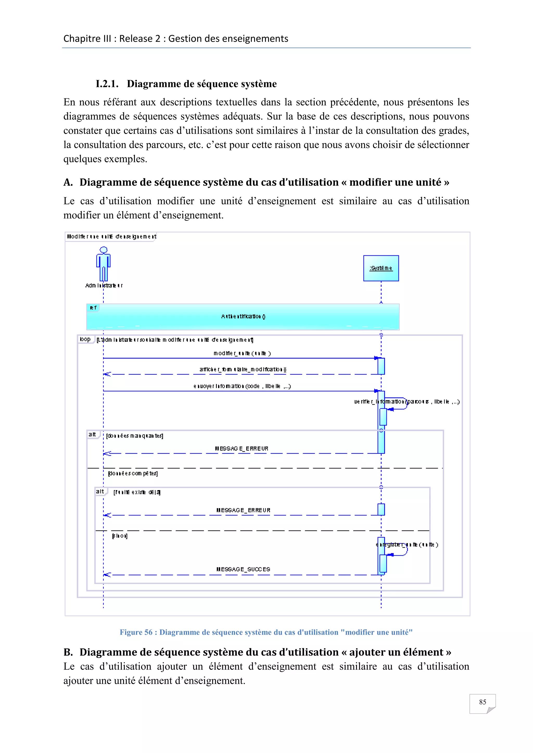 Chapitre III : Release 2 : Gestion des enseignements

I.2.1. Diagramme de séquence système
En nous référant aux descriptions textuelles dans la section précédente, nous présentons les
diagrammes de séquences systèmes adéquats. Sur la base de ces descriptions, nous pouvons
constater que certains cas d’utilisations sont similaires à l’instar de la consultation des grades,
la consultation des parcours, etc. c’est pour cette raison que nous avons choisir de sélectionner
quelques exemples.
A. Diagramme de séquence système du cas d’utilisation « modifier une unité »
Le cas d’utilisation modifier une unité d’enseignement est similaire au cas d’utilisation
modifier un élément d’enseignement.

Figure 56 : Diagramme de séquence système du cas d'utilisation "modifier une unité"

B. Diagramme de séquence système du cas d’utilisation « ajouter un élément »
Le cas d’utilisation ajouter un élément d’enseignement est similaire au cas d’utilisation
ajouter une unité élément d’enseignement.
85

 