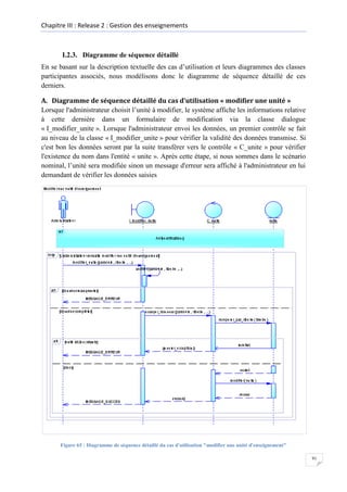 Chapitre III : Release 2 : Gestion des enseignements

I.2.3. Diagramme de séquence détaillé
En se basant sur la description textuelle des cas d’utilisation et leurs diagrammes des classes
participantes associés, nous modélisons donc le diagramme de séquence détaillé de ces
derniers.
A. Diagramme de séquence détaillé du cas d’utilisation « modifier une unité »
Lorsque l'administrateur choisit l’unité à modifier, le système affiche les informations relative
à cette dernière dans un formulaire de modification via la classe dialogue
« I_modifier_unite ». Lorsque l'administrateur envoi les données, un premier contrôle se fait
au niveau de la classe « I_modifier_unite » pour vérifier la validité des données transmise. Si
c'est bon les données seront par la suite transférer vers le contrôle « C_unite » pour vérifier
l'existence du nom dans l'entité « unite ». Après cette étape, si nous sommes dans le scénario
nominal, l’unité sera modifiée sinon un message d'erreur sera affiché à l'administrateur en lui
demandant de vérifier les données saisies

Figure 65 : Diagramme de séquence détaillé du cas d'utilisation "modifier une unité d'enseignement"
91

 