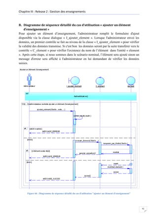 Chapitre III : Release 2 : Gestion des enseignements

B. Diagramme de séquence détaillé du cas d’utilisation « ajouter un élément
d’enseignement »
Pour ajouter un élément d’enseignement, l'administrateur remplit le formulaire d'ajout
disponible via la classe dialogue « I_ajouter_element ». Lorsque l'administrateur envoi les
données, un premier contrôle se fait au niveau de la classe « I_ajouter_element » pour vérifier
la validité des données transmise. Si c'est bon les données seront par la suite transférer vers le
contrôle « C_element » pour vérifier l'existence du nom de l’élément dans l'entité « element
». Après cette étape, si nous sommes dans le scénario nominal, l’élément sera ajouté sinon un
message d'erreur sera affiché à l'administrateur en lui demandant de vérifier les données
saisies.

Figure 66 : Diagramme de séquence détaillé du cas d'utilisation "ajouter un élément d'enseignement"

92

 