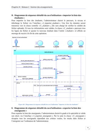 Chapitre III : Release 2 : Gestion des enseignements

D. Diagramme de séquence détaillé du cas d’utilisation « importer la liste des
étudiants »
Pour importer la liste des étudiants, l’administrateur choisit le parcours, le niveau et
télécharge le fichier via l’interface « I_importer_etudiant ». Une fois les données seront
transmise vers la classe contrôle « C_etudiant », elle sera chargé de vérifier la validité du
fichier uploader. Si tous les informations sont valides, la classe « C_etudiant » parcoure tous
les lignes du fichier et ajouter le nouveau étudiant dans l’entité « etudiant » et affiche un
message de succès à la fin de cette opération.

Figure 68 : Diagramme de séquence détaillé du cas d'utilisation "importer la liste des étudiants"

E. Diagramme de séquence détaillé du cas d’utilisation « exporter la liste des
enseignants »
Pour exporter la liste des enseignants, l’administrateur choisit le grade et la spécialité et valide
son choix via l’interface « I_exporter_enseignant ». Par la suite la classe « C_enseignant »
récupère tous les enseignants répondant aux critères voulus, les stocke dans fichier et
l’enregistre sur l’ordinateur de l’administrateur.

94

 