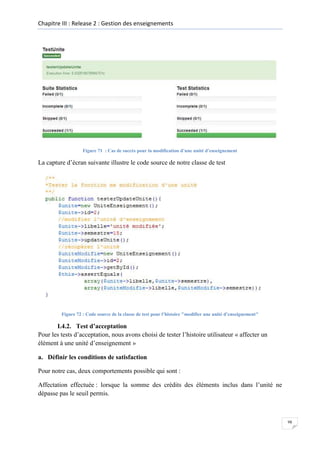 Chapitre III : Release 2 : Gestion des enseignements

Figure 71 : Cas de succès pour la modification d’une unité d’enseignement

La capture d’écran suivante illustre le code source de notre classe de test

Figure 72 : Code source de la classe de test pour l’histoire "modifier une unité d’enseignement"

I.4.2. Test d’acceptation
Pour les tests d’acceptation, nous avons choisi de tester l’histoire utilisateur « affecter un
élément à une unité d’enseignement »
a. Définir les conditions de satisfaction
Pour notre cas, deux comportements possible qui sont :
Affectation effectuée : lorsque la somme des crédits des éléments inclus dans l’unité ne
dépasse pas le seuil permis.

98

 