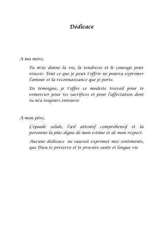 Dédicace

A ma mère,
Tu m'as donné la vie, la tendresse et le courage pour
réussir. Tout ce que je peux t'offrir ne pourra exprimer
l'amour et la reconnaissance que je porte.
En témoigne, je t'offre ce modeste travail pour te
remercier pour tes sacrifices et pour l'affectation dont
tu m'a toujours entourée

A mon père,
L’épaule

solide,

l'œil

attentif

compréhensif

et

la

personne la plus digne de mon estime et de mon respect.
Aucune dédicace ne saurait exprimer mes sentiments,
que Dieu te préserve et te procure santé et longue vie

 