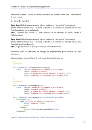 Chapitre III : Release 2 : Gestion des enseignements

Affectation échouée : lorsque la sommes des crédits des éléments inclus dans l’unité dépasse
le seuil permis.
b. Ecrire les story test
Étant donné l'administrateur souhaite affecter un élément à une unité d’enseignement.
Quand l'administrateur choisi l’élément à affecter et la somme des éléments inclus dans
l’unité ne dépasse pas le seuil permis.
Alors, l’élément sera affecté à l’unité adéquate et un message de succès affiché à
l’administrateur.
Étant donné l'administrateur souhaite affecter un élément à une unité d’enseignement.
Quand l'administrateur choisi l’élément à affecter et la somme des éléments inclus dans
l’unité dépasse le seuil permis.
Alors,le système affiche un message d’erreur et annule l’affectation.
Traduisons donc ce formalisme en langage de programmation pour effectuer les tests
nécessaires.
La capture écran suivante illustre le code source de notre classe de test

Figure 73 : Code source de la classe de test pour l’histoire "affecter un élément à une unité d’enseignement"
99

 