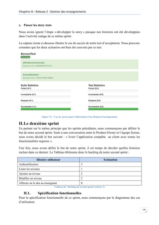 Chapitre III : Release 2 : Gestion des enseignements

c. Passer les story tests
Nous avons ignoré l’étape « développer le story » puisque nos histoires ont été développées
dans l’activité codage de ce même sprint.
La capture écran ci-dessous illustre le cas de succès de notre test d’acceptation. Nous pouvons
constater que les deux scénarios ont bien été couverts par ce test.

Figure 74 : Cas de succès pour l’affectation d’un élément d’enseignement

II. Le deuxième sprint
En partant sur le même principe que les sprints précédents, nous commençons par définir le
but de notre second sprint. Suite à une conversation entre le Product Owner et l’équipe Scrum,
nous avons décidé le but suivant : « livrer l’application complète au client avec toutes les
fonctionnalités requises ».
Une fois, nous avons défini le but de notre sprint, il est temps de décider quelles histoires
inclure dans ce dernier. Le Tableau 68résume donc le backlog de notre second sprint :
Histoire utilisateur

Estimation

Authentification

3

Lister les niveaux

1

Ajouter un niveau

2

Modifier un niveau

2

Affecter un le dus au enseignant

8

Tableau 68 : Backlog du second sprint (release 2)

II.1.

Spécification fonctionnelles

Pour la spécification fonctionnelle de ce sprint, nous commençons par le diagramme des cas
d’utilisation.
100

 