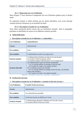Chapitre III : Release 2 : Gestion des enseignements

II.1.1. Diagramme des cas d’utilisation
Dans laFigure 75 nous illustrons le diagramme des cas d’utilisation globaux pour ce dernier
sprint.
En respectant toujours le même principe que les sprints précédents, nous avons découpé
certaines histoires utilisateurs en un ensemble de tâches.
II.1.2. Description textuelle des cas d’utilisation
Nous allons maintenant décrire chacun des cas d'utilisation énuméré dans le paragraphe
précédent en identifiants les acteurs et les différents scénarios possible
A. Authentification
 Description textuelle du cas d’utilisation « s’authentifier »
Cas d’utilisation

Authentification

Acteurs

Administrateur

Pré-condition

Néant

Post-condition

L’administrateur accède à son espace privé

Scénario nominal

Scénario alternatif

1-l’administrateur introduit son login et son mot de passe
2-le système vérifie les données saisies
3-le système redirige l’administrateur vers son espace privé
2-a-l’administrateur saisie des données manquantes
2-a-1 le système affiche un message d’erreur de type
2-a-2-reprise de l’étape 1 du scénario nominal
2-b- les données saisies sont invalides
2-b-1-le système affiche un message d’erreur de type « les données
saisies sont invalides »
2-b-2-reprise de l’étape 1 du scénario nominal

Tableau 69 : Description textuelle du cas d'utilisation "authentification"

B. Gestion des niveaux
 Description textuelle du cas d’utilisation « consulter la liste des niveaux »
Cas d’utilisation

Consulter la liste des niveaux

Acteurs

Administrateur

Pré-condition

Une authentification préalable

Post condition

La liste des niveaux est affichée sur l’écran

Scénario nominal

1-l' administrateur demande l’affichage de la liste des niveaux
2-le système affiche la liste des niveaux

102

 