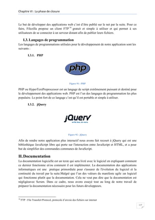 Chapitre VI : La phase de closure

Le but de développer des applications web c’est d’être publié sur le net par la suite. Pour ce
faire, Filezilla propose un client FTP 16 gratuit et simple à utiliser et qui permet à ses
utilisateurs de se connecter à un serveur distant afin de publier leurs fichiers.

I.3. Langages de programmation
Les langages de programmations utilisées pour le développement de notre application sont les
suivants :
I.3.1. PHP

Figure 91 : PHP

PHP ou HyperTextPreprocessor est un langage de script extrêmement puissant et destiné pour
le développement des applications web. PHP est l’un des langages de programmation les plus
populaire. Le point fort de ce langage c’est qu’il est portable et simple à utiliser.
I.3.2. jQuery

Figure 92 : jQuery

Afin de rendre notre application plus interactif nous avons fait recourt à jQuery qui est une
bibliothèque JavaScript libre qui porte sur l'interaction entre JavaScript et HTML, et a pour
but de simplifier des commandes communes de JavaScript.

II. Documentation
La documentation logicielle est un texte qui sera livré avec le logiciel en expliquant comment
ce dernier fonctionne et/ou comment il est implémenter. La documentation des applications
informatiques est une pratique primordiale pour s'assurer de l'évolution du logiciel et la
continuité du travail par la suite.Malgré que l’un des valeurs du manifeste agile :un logiciel
qui fonctionne plutôt que la documentation. Cela ne veut pas dire que la documentation est
négligéeavec Scrum. Dans ce cadre, nous avons essayé tout au long de notre travail de
préparer la documentation nécessaire pour les futurs développeurs.

16

FTP : File Transfert Protocol, protocole d’envoie des fichiers sur internet
117

 