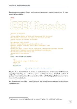 Chapitre VI : La phase de closure

La capture écran suivante illustre les bonnes pratiques de documentation au niveau du code
source de l’application

Figure 93 : Documentation au niveau du code source

En plus de la documentation au niveau du code source, nous avons essayé de fournir un
support plus détaillé et plus lisible et qui résume les différentes classes et méthode existante et
explique comment les utiliser. Nous avons donc utilisé la bibliothèque phpDocumentor17 pour
nous simplifier cette tâche.
Les deux figuresFigure 94 et Figure 95illustrent le résultat obtenu en utilisant la bibliothèque
phpDocumentor.

17

phpDocumentor est un outil de génération de documentation écrit en PHP semblable à l'outil Javadoc
118

 