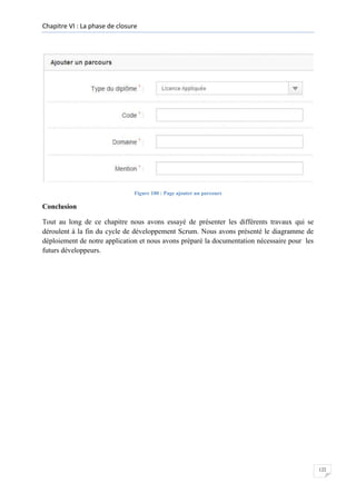 Chapitre VI : La phase de closure

Figure 100 : Page ajouter un parcours

Conclusion
Tout au long de ce chapitre nous avons essayé de présenter les différents travaux qui se
déroulent à la fin du cycle de développement Scrum. Nous avons présenté le diagramme de
déploiement de notre application et nous avons préparé la documentation nécessaire pour les
futurs développeurs.

122

 