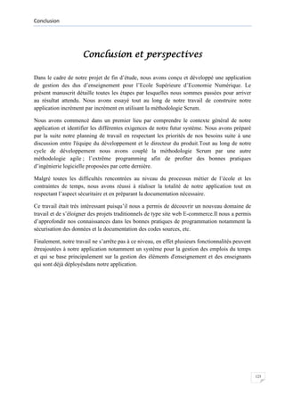 Conclusion

Conclusion et perspectives
Dans le cadre de notre projet de fin d’étude, nous avons conçu et développé une application
de gestion des dus d’enseignement pour l’Ecole Supérieure d’Economie Numérique. Le
présent manuscrit détaille toutes les étapes par lesquelles nous sommes passées pour arriver
au résultat attendu. Nous avons essayé tout au long de notre travail de construire notre
application incrément par incrément en utilisant la méthodologie Scrum.
Nous avons commencé dans un premier lieu par comprendre le contexte général de notre
application et identifier les différentes exigences de notre futur système. Nous avons préparé
par la suite notre planning de travail en respectant les priorités de nos besoins suite à une
discussion entre l'équipe du développement et le directeur du produit.Tout au long de notre
cycle de développement nous avons couplé la méthodologie Scrum par une autre
méthodologie agile ; l’extrême programming afin de profiter des bonnes pratiques
d’ingénierie logicielle proposées par cette dernière.
Malgré toutes les difficultés rencontrées au niveau du processus métier de l’école et les
contraintes de temps, nous avons réussi à réaliser la totalité de notre application tout en
respectant l’aspect sécuritaire et en préparant la documentation nécessaire.
Ce travail était très intéressant puisqu’il nous a permis de découvrir un nouveau domaine de
travail et de s’éloigner des projets traditionnels de type site web E-commerce.Il nous a permis
d’approfondir nos connaissances dans les bonnes pratiques de programmation notamment la
sécurisation des données et la documentation des codes sources, etc.
Finalement, notre travail ne s’arrête pas à ce niveau, en effet plusieurs fonctionnalités peuvent
êtreajoutées à notre application notamment un système pour la gestion des emplois du temps
et qui se base principalement sur la gestion des éléments d'enseignement et des enseignants
qui sont déjà déployésdans notre application.

123

 