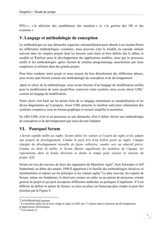 Chapitre I : Étude du projet

PFEs », « la sélection des candidatures des mastères » et « la gestion des DS et des
examens ».

V. Langage et méthodologie de conception
La méthodologie est une démarche organisée rationnellement pour aboutir à un résultat.Parmi
les différentes méthodologies existantes, nous pouvons citer le modèle en cascade utilisée
souvent dans les simples projets dont les besoins sont clairs et bien définis dès le début, le
modèle en Yutiliser pour le développement des applications mobiles, ainsi que le processus
unifié et les méthodologies agiles (Scrum & extrême programming) caractérisées par leurs
souplesses et utilisées dans des grands projets.
Pour bien conduire notre projet et nous assurer du bon déroulement des différentes phases,
nous avons opté Scrum comme une méthodologie de conception et de développement.
Après le choix de la méthodologie, nous avons besoins d’un langage de modélisation unifiée
pour la modélisation de notre projet.Pour concevoir notre système, nous avons choisi UML1
comme un langage de modélisation.
Notre choix s'est basé sur les points forts de ce langage notamment sa standardisation et les
divers diagrammes qu’il propose. Aussi UML présente le meilleur outil pour schématiser des
systèmes complexes sous un format graphique et textuel simplifié et normalisé.
En effet UML n'est ni un processus ni une démarche, d'où il fallait choisir une méthodologie
de conception et de développement que nous devons l'adopter

VI. Pourquoi Scrum
« Scrum signifie mêlée au rugby. Scrum utilise les valeurs et l’esprit du rugby et les adapte
aux projets de développement. Comme le pack lors d’un ballon porté au rugby, l’équipe
chargée du développement travaille de façon collective, soudée vers un objectif précis.
Comme un demi de mêlée, le Scrum Master aiguillonne les membres de l’équipe, les
repositionne dans la bonne direction et donne le tempo pour assurer la réussite du
projet. »[2]
Scrum est issu des travaux de deux des signataires du Manifeste Agile2, Ken Schwaber et Jeff
Sutherland, au début des années 1990.Il appartient à la famille des méthodologies itératives et
incrémentales et repose sur les principes et les valeurs agiles3.Le plus souvent, les experts de
Scrum, même ses fondateurs, le décrivent comme un cadre ou un patron de processus orienté
gestion de projet et qui peut incorporer différentes méthodes ou pratiques d’ingénierie. S’il est
difficile de définir la nature de Scrum, sa mise en place est beaucoup plus simple et peut être
résumée par la Figure 4.
1

UnifiedModelingLanguage
Le manifeste agile est un texte rédigé et signé en 2001 par 17 experts dans le domaine de développement
d’applications informatique.
3
Voir annexe A
2

8

 