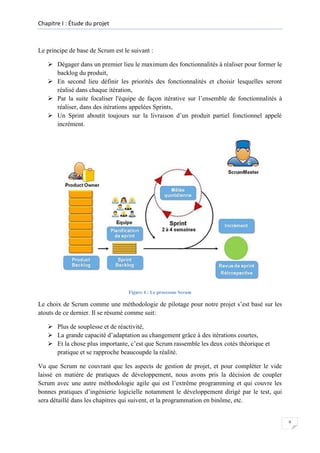 Chapitre I : Étude du projet

Le principe de base de Scrum est le suivant :
 Dégager dans un premier lieu le maximum des fonctionnalités à réaliser pour former le
backlog du produit,
 En second lieu définir les priorités des fonctionnalités et choisir lesquelles seront
réalisé dans chaque itération,
 Par la suite focaliser l'équipe de façon itérative sur l’ensemble de fonctionnalités à
réaliser, dans des itérations appelées Sprints,
 Un Sprint aboutit toujours sur la livraison d’un produit partiel fonctionnel appelé
incrément.

Figure 4 : Le processus Scrum

Le choix de Scrum comme une méthodologie de pilotage pour notre projet s’est basé sur les
atouts de ce dernier. Il se résumé comme suit:
 Plus de souplesse et de réactivité,
 La grande capacité d’adaptation au changement grâce à des itérations courtes,
 Et la chose plus importante, c’est que Scrum rassemble les deux cotés théorique et
pratique et se rapproche beaucoupde la réalité.
Vu que Scrum ne couvrant que les aspects de gestion de projet, et pour compléter le vide
laissé en matière de pratiques de développement, nous avons pris la décision de coupler
Scrum avec une autre méthodologie agile qui est l’extrême programming et qui couvre les
bonnes pratiques d’ingénierie logicielle notamment le développement dirigé par le test, qui
sera détaillé dans les chapitres qui suivent, et la programmation en binôme, etc.

9

 