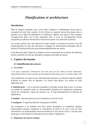 Chapitre II : Planification et architecture

Planification et architecture
Introduction
Dans le chapitre précédent, nous avons choisi d'adopter la méthodologie Scrum pour la
conception de notre futur système. En fait, Scrum est organisé suivant trois phases dont la
première est la phase de planification et architecture (appelé aussi sprint 0 dans quelques
ouvrages).Cette phase est la plus importante dans le cycle de développement Scrum
puisqu'elle qui influence directement la réussite des sprints et en particulier le premier.
Les travaux réalisés dans cette période de temps conduit à construire une bonne vision du
produit,identifier les rôles des utilisateurs et dégager les fonctionnalités principales afin de
produire le backlog initial ainsi qu'une premièreplanification des sprints.
Cette phase fera donc l’objet de ce chapitre où nous commençons par la capture des différents
besoins, identifier les rôles des utilisateurs et préparer notre plan de release.

I. Capture des besoins
I.1. Identification des acteurs
a. Les acteurs
« Un acteur représente l’abstraction d’un rôle joué par des entités externes (utilisateur,
dispositif matériel ou autre système) qui interagissent directement avec le système étudié. »[3]
Tous simplement un acteur est une entité physique (personne) ou abstraite (logiciel) capable
d’utilisée le système afin de répondre à un besoin bien définit. Les acteurs de notre
application sont :
L’administrateur : c’est la personne possédant le privilège de plus haut niveau. Cet acteur
est capable de manipuler toutes les fonctionnalités proposées par l’application notamment
l’ajout des enseignants, l’ajout des parcours, etc. Il s'agit principalement du directeur du
département.
L’étudiant : toute personne qui suit une formation au sein de l’école
L’enseignant : Il s'agit du profile des enseignants de l'ESEN.
Les enseignants et les étudiants sont deux acteurs secondaires, ils manipulent quelques
fonctionnalités basiques notamment la consultation de profil et la mise à jour de leurs
informations. Ces fonctionnalités seront accessiblesvia le site web de l’école, c’est pour cette
raison que ces deux deniers n’auront pas un accès direct à l’application.
b. Diagramme de contexte statique
11

 