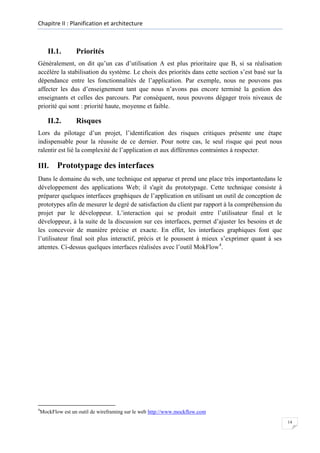 Chapitre II : Planification et architecture

II.1.

Priorités

Généralement, on dit qu’un cas d’utilisation A est plus prioritaire que B, si sa réalisation
accélère la stabilisation du système. Le choix des priorités dans cette section s’est basé sur la
dépendance entre les fonctionnalités de l’application. Par exemple, nous ne pouvons pas
affecter les dus d’enseignement tant que nous n’avons pas encore terminé la gestion des
enseignants et celles des parcours. Par conséquent, nous pouvons dégager trois niveaux de
priorité qui sont : priorité haute, moyenne et faible.

II.2.

Risques

Lors du pilotage d’un projet, l’identification des risques critiques présente une étape
indispensable pour la réussite de ce dernier. Pour notre cas, le seul risque qui peut nous
ralentir est lié la complexité de l’application et aux différentes contraintes à respecter.

III.

Prototypage des interfaces

Dans le domaine du web, une technique est apparue et prend une place très importantedans le
développement des applications Web; il s'agit du prototypage. Cette technique consiste à
préparer quelques interfaces graphiques de l’application en utilisant un outil de conception de
prototypes afin de mesurer le degré de satisfaction du client par rapport à la compréhension du
projet par le développeur. L’interaction qui se produit entre l’utilisateur final et le
développeur, à la suite de la discussion sur ces interfaces, permet d’ajuster les besoins et de
les concevoir de manière précise et exacte. En effet, les interfaces graphiques font que
l’utilisateur final soit plus interactif, précis et le poussent à mieux s’exprimer quant à ses
attentes. Ci-dessus quelques interfaces réalisées avec l’outil MokFlow4.

4

MockFlow est un outil de wireframing sur le web http://www.mockflow.com
14

 