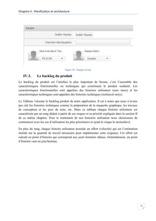 Chapitre II : Planification et architecture

Figure 10 : Équipe Scrum

IV.3.

Le backlog du produit

Le backlog du produit est l’artefact le plus important de Scrum, c’est l’ensemble des
caractéristiques fonctionnelles ou techniques qui constituent le produit souhaité. Les
caractéristiques fonctionnelles sont appelées des histoires utilisateur (user story) et les
caractéristiques techniques sont appelées des histoires techniques (technical story).
Le Tableau 1résume le backlog produit de notre application. Il est à noter que nous n’avons
pas cité les histoires techniques comme la préparation de la maquette graphique, les travaux
de conception et les jeux de tests, etc. Dans ce tableau chaque histoire utilisateur est
caractérisée par un rang déduit à partir de ses risques et sa priorité expliqués dans la section II
de ce même chapitre. Pour le traitement de nos histoires utilisateur nous choisissons de
commencer avec les cas d’utilisation les plus prioritaires et ayant le risque le moinsélevé.
En plus du rang, chaque histoire utilisateur possède un effort (vélocité) qui est l’estimation
initiale sur la quantité de travail nécessaire pour implémenter cette exigence. Cet effort est
calculé en point d’histoire qui correspond aux jours hommes idéaux. Généralement, un point
d’histoire vaut un jour/homme.

18

 