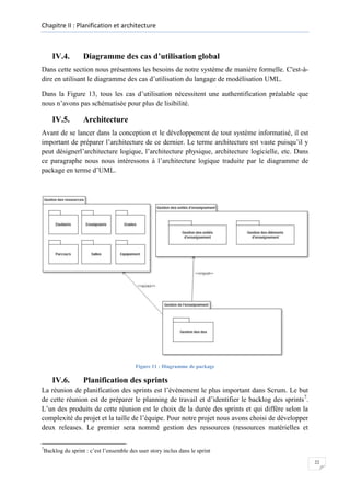 Chapitre II : Planification et architecture

IV.4.

Diagramme des cas d’utilisation global

Dans cette section nous présentons les besoins de notre système de manière formelle. C'est-àdire en utilisant le diagramme des cas d’utilisation du langage de modélisation UML.
Dans la Figure 13, tous les cas d’utilisation nécessitent une authentification préalable que
nous n’avons pas schématisée pour plus de lisibilité.

IV.5.

Architecture

Avant de se lancer dans la conception et le développement de tout système informatisé, il est
important de préparer l’architecture de ce dernier. Le terme architecture est vaste puisqu’il y
peut désignerl’architecture logique, l’architecture physique, architecture logicielle, etc. Dans
ce paragraphe nous nous intéressons à l’architecture logique traduite par le diagramme de
package en terme d’UML.

Figure 11 : Diagramme de package

IV.6.

Planification des sprints

La réunion de planification des sprints est l’événement le plus important dans Scrum. Le but
de cette réunion est de préparer le planning de travail et d’identifier le backlog des sprints7.
L’un des produits de cette réunion est le choix de la durée des sprints et qui diffère selon la
complexité du projet et la taille de l’équipe. Pour notre projet nous avons choisi de développer
deux releases. Le premier sera nommé gestion des ressources (ressources matérielles et
7

Backlog du sprint : c’est l’ensemble des user story inclus dans le sprint
22

 