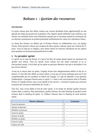 Chapitre III : Release 1 : Gestion des ressources

Release 1 : Gestion des ressources
Introduction
Le terme release peut être défini comme une version distribuée d'une application[4] ou une
période de temps qui permet de la produire. Peu importe quelle définition nous utilisons, une
release est constituée d'une suite d'itérations (sprint) qui se terminent quand les incréments de
ces derniers construisent un produit présentant suffisamment de valeur aux utilisateurs finaux.
La durée des releases est définie par le Product Owner en collaboration avec son équipe
Scrum. Notre premier release sera composé de deux sprints, chacune ayant une vélocité de 21
jours. Tous au long de ce chapitre, nous allons traiter les histoires utilisateurs de nos sprints
pour produire un incrément potentiellement livrable.

I. Le premier sprint
Le sprint est le cœur de Scrum. Il s’agit d’un bloc de temps durant lequel un incrément du
produit sera réalisé. Tous les sprints d’une release ont une durée constante et ne se
chevauchent jamais, c'est-à-dire qu’un sprint ne peut pas démarrer tant que le précédent n’est
pas encore terminé.
Avant de se lancer dans un sprint, l’équipe Scrum doit obligatoirement définir le but de ce
dernier. Ce but doit être défini en terme métier et non pas en terme technique pour qu’il soit
compréhensible par les membres en dehors de l’équipe. Il s’agit de répondre à une question
fondamentale « pourquoi faisons-nous ce sprint ? ». Suite à une conversation entre le Product
Owner et l’équipe Scrum, nous avons décidé le but suivant : « terminer la partie qui concerne
la gestion des ressources matérielles de l’école ».
Une fois, nous avons défini le but de notre sprint, il est temps de décider quelles histoires
inclure dans ce dernier. Plus précisément, quelles histoires de notre backlog du produit seront
incluses dans le backlog du sprint. Le Tableau 2résume donc le backlog de notre premier
sprint :
Histoire utilisateur

Estimation

Lister les parcours

2

Ajouter un parcours

1

Modifier un parcours

1

Lister les grades

1

Ajouter un grade

1

Modifier un grade

2

Lister les salles

3

Ajouter une salle

1
25

 