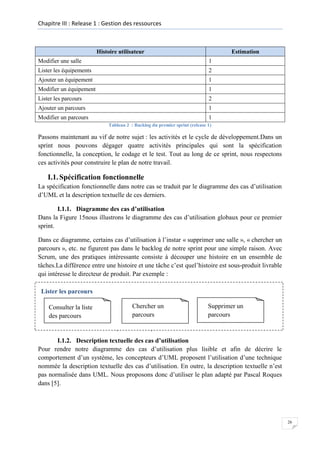 Chapitre III : Release 1 : Gestion des ressources

Histoire utilisateur

Estimation

Modifier une salle

1

Lister les équipements

2

Ajouter un équipement

1

Modifier un équipement

1

Lister les parcours

2

Ajouter un parcours

1

Modifier un parcours

1
Tableau 2 : Backlog du premier sprint (release 1)

Passons maintenant au vif de notre sujet : les activités et le cycle de développement.Dans un
sprint nous pouvons dégager quatre activités principales qui sont la spécification
fonctionnelle, la conception, le codage et le test. Tout au long de ce sprint, nous respectons
ces activités pour construire le plan de notre travail.

I.1. Spécification fonctionnelle
La spécification fonctionnelle dans notre cas se traduit par le diagramme des cas d’utilisation
d’UML et la description textuelle de ces derniers.
I.1.1. Diagramme des cas d’utilisation
Dans la Figure 15nous illustrons le diagramme des cas d’utilisation globaux pour ce premier
sprint.
Dans ce diagramme, certains cas d’utilisation à l’instar « supprimer une salle », « chercher un
parcours », etc. ne figurent pas dans le backlog de notre sprint pour une simple raison. Avec
Scrum, une des pratiques intéressante consiste à découper une histoire en un ensemble de
tâches.La différence entre une histoire et une tâche c’est quel’histoire est sous-produit livrable
qui intéresse le directeur de produit. Par exemple :
Lister les parcours
Consulter la liste
des parcours

Chercher un
parcours

Supprimer un
parcours

Figure 14 : Décomposer une histoire en tâches

I.1.2. Description textuelle des cas d’utilisation
Pour rendre notre diagramme des cas d’utilisation plus lisible et afin de décrire le
comportement d’un système, les concepteurs d’UML proposent l’utilisation d’une technique
nommée la description textuelle des cas d’utilisation. En outre, la description textuelle n’est
pas normalisée dans UML. Nous proposons donc d’utiliser le plan adapté par Pascal Roques
dans [5].

26

 