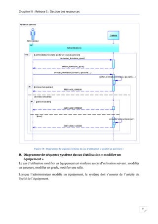 Chapitre III : Release 1 : Gestion des ressources

Figure 18 : Diagramme de séquence système du cas d'utilisation « ajouter un parcours »

D. Diagramme de séquence système du cas d’utilisation « modifier un
équipement »
Le cas d’utilisation modifier un équipement est similaire au cas d’utilisation suivant : modifier
un parcours, modifier un grade, modifier une salle.
Lorsque l’administrateur modifie un équipement, le système doit s’assurer de l’unicité du
libellé de l’équipement.

37

 
