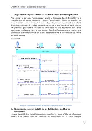 Chapitre III : Release 1 : Gestion des ressources

C. Diagramme de séquence détaillé du cas d’utilisation « ajouter un parcours »
Pour ajouter un parcours, l'administrateur remplit le formulaire d'ajout disponible via la
classedialogue « I_ajouter_parcours ». Lorsque l'administrateur envoie les données, un
premier contrôle sefait au niveau de la classe « I_ajouter_parcours » pour vérifier la validité
des données transmise. Si c'est bon les données seront par la suite transférées vers le contrôle
« C_parcours » pour vérifier l'existence de spécialitéou du code du parcours dans l'entité
« parcours ». Après cette étape, si nous sommes dans le scénario nominal,le parcours sera
ajouté sinon un message d'erreur sera affiché à l'administrateur en lui demandant de vérifier
les données saisies

Figure 27 : Diagramme de séquence détaillé du cas d'utilisation « ajouter un parcours »

D. Diagramme de séquence détaillé du cas d’utilisation « modifier un
équipement »
Lorsque l'administrateur choisit l'équipement à modifier, le système affiche les informations
relative à ce dernier dans un formulaire de modification via la classe dialogue
43

 