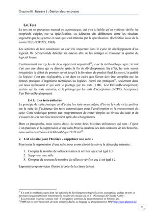 Chapitre III : Release 1 : Gestion des ressources

I.4. Test
Le test est un processus manuel ou automatique, qui vise à établir qu’un système vérifie les
propriétés exigées par sa spécification, ou àdétecter des différences entre les résultats
engendrés par le système et ceux qui sont attendus par la spécification. (Définition issue de la
norme IEEE-STD729, 1983).
Les activités de test constituent un axe très important dans le cycle de développement d’un
logiciel. Ils permettentde détecter les erreurs afin de les corriger et d’assurer la qualité du
logiciel fourni.
Contrairement aux cycles de développement séquentiel10, avec la méthodologie agile, le test
n'est pas une phase qui se déroule après la fin de développement. En effet, les tests seront
intégrésdès le début du premier sprint jusqu’à la livraison du produit final.En outre, la qualité
du logiciel n’est pas négligeable, c’est dans ce cadre que Scrum doit être complété par les
bonnes pratiques d’ingénierie techniques du logiciel. Parmi ces pratiques11, seulement deux
qui nous intéressent et qui sont le pilotage par les tests (TDD, Test DrivenDevelopement)
centrés sur les tests unitaires, et le pilotage par les tests d’acceptation (ATDD, Acceptance
Test DrivenDevelopment).
I.4.1. Les tests unitaires
Le principe de cette pratique est d’écrire les tests avant même d’écrire le code et de profiter
par la suite de l’existence des tests automatiques pour l’amélioration et le remaniement du
code. Cette technique permet aux programmeurs de rester simples au niveau du code et de
s’assurer de son bon fonctionnement après des changements.
Dans ce paragraphe, nous avons choisi de tester deux histoires utilisateurs qui sont : l’ajout
d’un parcours et la suppression d’une salle.Pour la création des tests unitaires de ces histoires,
nous avons eu recours à la bibliothèque PHPUnit12.
 Test unitaire pour l’histoire « supprimer une salle »
Pour tester la suppression d’une salle, nous avons choisi de suivre la démarche suivante :
1. Compter le nombre de sallesexistantes et vérifier que c’est égal à 3
2. Supprimer une salle
3. Compter de nouveau le nombre de salles et vérifier que c’est égal à 2
Lapremièrecapture écran illustre le code de la classe de test.

10

Ce sont les méthodologies dont les activités de développement (spécification, conception, codage et test) se
déroulent séquentiellement notamment le modèle en cascade ou en V. (Nommage de Claude Aubry)
11
Les pratiques les plus connues sont : l’intégration continue, la programmation en binôme, etc.
12
PHPUnit est un Framework de tests unitaires dédiés au langage de programmation PHP http://pear.phpunit.de/
48

 