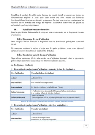 Chapitre III : Release 1 : Gestion des ressources

lebacklog de produit. En effet, notre backlog de produit initial ne couvre pas toutes les
fonctionnalités requises et c’est pour cette raison que nous aurons des nouvelles
fonctionnalités au fur et mesure de notre avancement. En plus, nous pouvons constater que les
vélocités de nos histoires ont changé par rapport à l’estimation initiale tout en gardant la
même durée que le sprint précédent.

II.1.

Spécifications fonctionnelles

Pour la spécification fonctionnelle de ce sprint, nous commençons par le diagramme des cas
d’utilisation.
II.1.1. Diagramme des cas d’utilisation
Dans laFigure 39nous illustrons le diagramme des cas d’utilisation global pour ce second
sprint.
En respectant toujours le même principe que le sprint précédent, nous avons découpé
certaines histoires utilisateurs en un ensemble de tâches.
II.1.2. Description textuelle des cas d’utilisation
Nous allons maintenant décrire chacun des cas d'utilisation énuméré dans le paragraphe
précédent en identifiants les acteurs et les différents scénarios possible.
A. Gestion des étudiants
 Description textuelle du cas d’utilisation « consulter la liste des étudiants »
Cas d’utilisation

Consulter la liste des étudiants

Acteurs

Administrateur

Pré-condition

Une authentification préalable

Post-condition

La liste des étudiants est affichée sur l’écran

Scénario nominal
Scénario alternatif

1-l’administrateur demande l’affichage de la liste des étudiants
2-le système affiche la liste des étudiants
2-a-aucun résultat
2-a-1-le système affiche un message de type « aucun résultat trouvé »

Tableau 26 : Description textuelle du cas d'utilisation "consulter la liste des étudiants"

 Description textuelle du cas d’utilisation « chercher un étudiant »
Cas d’utilisation

Chercher un étudiant

Acteurs

Administrateur

Pré-condition

Authentification préalable
Formulaire de recherche disponible

54

 