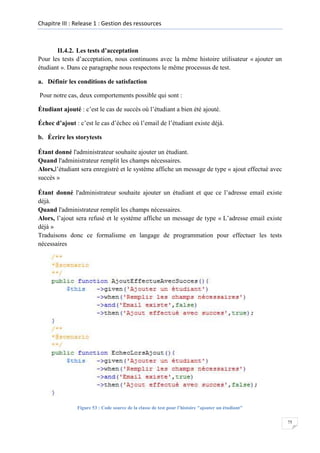 Chapitre III : Release 1 : Gestion des ressources

II.4.2. Les tests d’acceptation
Pour les tests d’acceptation, nous continuons avec la même histoire utilisateur « ajouter un
étudiant ». Dans ce paragraphe nous respectons le même processus de test.
a. Définir les conditions de satisfaction
Pour notre cas, deux comportements possible qui sont :
Étudiant ajouté : c’est le cas de succès où l’étudiant a bien été ajouté.
Échec d’ajout : c’est le cas d’échec où l’email de l’étudiant existe déjà.
b. Écrire les storytests
Étant donné l'administrateur souhaite ajouter un étudiant.
Quand l'administrateur remplit les champs nécessaires.
Alors,l’étudiant sera enregistré et le système affiche un message de type « ajout effectué avec
succès »
Étant donné l'administrateur souhaite ajouter un étudiant et que ce l’adresse email existe
déjà.
Quand l'administrateur remplit les champs nécessaires.
Alors, l’ajout sera refusé et le système affiche un message de type « L’adresse email existe
déjà »
Traduisons donc ce formalisme en langage de programmation pour effectuer les tests
nécessaires

Figure 53 : Code source de la classe de test pour l’histoire "ajouter un étudiant"
75

 
