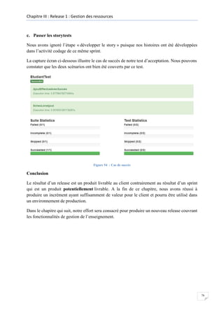 Chapitre III : Release 1 : Gestion des ressources

c. Passer les storytests
Nous avons ignoré l’étape « développer le story » puisque nos histoires ont été développées
dans l’activité codage de ce même sprint.
La capture écran ci-dessous illustre le cas de succès de notre test d’acceptation. Nous pouvons
constater que les deux scénarios ont bien été couverts par ce test.

Figure 54 : Cas de succès

Conclusion
Le résultat d’un release est un produit livrable au client contrairement au résultat d’un sprint
qui est un produit potentiellement livrable. A la fin de ce chapitre, nous avons réussi à
produire un incrément ayant suffisamment de valeur pour le client et pourra être utilisé dans
un environnement de production.
Dans le chapitre qui suit, notre effort sera consacré pour produire un nouveau release couvrant
les fonctionnalités de gestion de l’enseignement.

76

 
