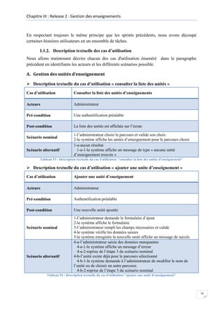 Chapitre III : Release 2 : Gestion des enseignements

En respectant toujours le même principe que les sprints précédents, nous avons découpé
certaines histoires utilisateurs en un ensemble de tâches.
I.1.2. Description textuelle des cas d’utilisation
Nous allons maintenant décrire chacun des cas d'utilisation énuméré dans le paragraphe
précédent en identifiants les acteurs et les différents scénarios possible.
A. Gestion des unités d’enseignement
 Description textuelle du cas d’utilisation « consulter la liste des unités »
Cas d’utilisation

Consulter la liste des unités d’enseignements

Acteurs

Administrateur

Pré-condition

Une authentification préalable

Post-condition

La liste des unités est affichée sur l’écran

Scénario nominal
Scénario alternatif

1-l’administrateur choisi le parcours et valide son choix
2-le système affiche les unités d’enseignement pour le parcours choisi
1-a-aucun résultat
1-a-1-le système affiche un message de type « aucune unité
d’enseignement trouvée »

Tableau 53 : Description textuelle du cas d'utilisation "consulter la liste des unités d'enseignement"

 Description textuelle du cas d’utilisation « ajouter une unite d’enseignement »
Cas d’utilisation

Ajouter une unité d’enseignement

Acteurs

Administrateur

Pré-condition

Authentification préalable

Post-condition

Une nouvelle unité ajoutée

Scénario nominal

Scénario alternatif

1-l’administrateur demande le formulaire d’ajout
2-le système affiche le formulaire
3-l’administrateur rempli les champs nécessaires et valide
4-le système vérifie les données saisies
5-le système enregistre la nouvelle unité affiche un message de succès
4-a-l’administrateur saisie des données manquantes
4-a-1-le système affiche un message d’erreur
4-a-2-reprise de l’étape 3 du scénario nominal
4-b-l’unité existe déjà pour le parcours sélectionné
4-b-1-le système demande à l’administrateur de modifier le nom de
l’unité ou de choisir un autre parcours
4-b-2-reprise de l’étape 3 du scénario nominal

Tableau 54 : Description textuelle du cas d'utilisation "ajouter une unité d'enseignement"

78

 