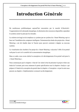 Conception et développement d’un portail Web Pour le Smart Metering 2016
9
DAHECH Hajer
Introduction Générale
De nombreuses problématiques aujourd’hui rencontrées par le marché d’électricité :
l’augmentation de la demande énergétique, la diminution des ressources disponibles cependant
le système actuel ne peut pas les résoudre.
La solution envisagé est de remplacer ce système par un système du « Smart Metering »qui se
base sur l’installation des compteurs intelligents .Notamment des études des projets des « Smart
Metering » ont été étudiée dans la Tunisie pour pouvoir comment s’adapter au nouveau
système.
La visualisation des résultats d’un projet du « Smart Metering » nécessite l’offre d’un portail
web pour le suivi et le contrôle de la consommation énergétique.
Dans ce cadre, nous avons réalisé la conception et le développement d’un portail web pour le
« Smart Metering ».
Nous commençons par le chapitre « Etat de l’art »dont le but de présenter le projet et faire une
étude de l’existant, puis nous entamons la partie spécification sous le chapitre« Analyse » qui
prépare à l’étude de la conception du portail dans le chapitre « Conception » et par la suite nous
passons au chapitre « Implémentation »consacré au développement.
 