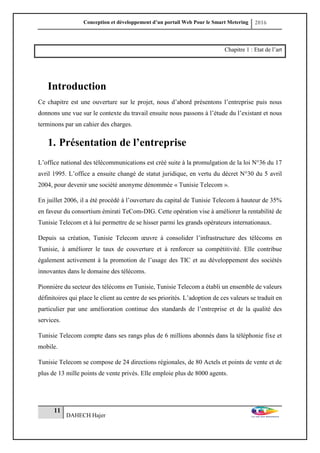 Conception et développement d’un portail Web Pour le Smart Metering 2016
11
DAHECH Hajer
Chapitre 1 : Etat de l’art
Introduction
Ce chapitre est une ouverture sur le projet, nous d’abord présentons l’entreprise puis nous
donnons une vue sur le contexte du travail ensuite nous passons à l’étude du l’existant et nous
terminons par un cahier des charges.
1. Présentation de l’entreprise
L’office national des télécommunications est créé suite à la promulgation de la loi N°36 du 17
avril 1995. L’office a ensuite changé de statut juridique, en vertu du décret N°30 du 5 avril
2004, pour devenir une société anonyme dénommée « Tunisie Telecom ».
En juillet 2006, il a été procédé à l’ouverture du capital de Tunisie Telecom à hauteur de 35%
en faveur du consortium émirati TeCom-DIG. Cette opération vise à améliorer la rentabilité de
Tunisie Telecom et à lui permettre de se hisser parmi les grands opérateurs internationaux.
Depuis sa création, Tunisie Telecom œuvre à consolider l’infrastructure des télécoms en
Tunisie, à améliorer le taux de couverture et à renforcer sa compétitivité. Elle contribue
également activement à la promotion de l’usage des TIC et au développement des sociétés
innovantes dans le domaine des télécoms.
Pionnière du secteur des télécoms en Tunisie, Tunisie Telecom a établi un ensemble de valeurs
définitoires qui place le client au centre de ses priorités. L’adoption de ces valeurs se traduit en
particulier par une amélioration continue des standards de l’entreprise et de la qualité des
services.
Tunisie Telecom compte dans ses rangs plus de 6 millions abonnés dans la téléphonie fixe et
mobile.
Tunisie Telecom se compose de 24 directions régionales, de 80 Actels et points de vente et de
plus de 13 mille points de vente privés. Elle emploie plus de 8000 agents.
 
