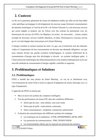 Conception et développement d’un portail Web Pour le Smart Metering 2016
12
DAHECH Hajer
2. Contexte
La 4G est la quatrième génération du réseau du téléphonie mobile qui offre un très haut débit
,cette spécifique accompagne le développement du nouveau usage fortement consommateurs
des données numériques ,à l’arrivée de la 4G à la Tunisie Telecom il y a de nouveaux services
qui seront adaptés et proposé par les Telcos avec des contrats de partenariats avec les
fournisseurs de services (la STEG, les Hôpitaux, les écoles , les universités ... )citons comme
exemple de nouveaux services (mobile éducation, m-santé, Domotique).Le nouveau service
qu’on va le développer dans notre projet est le Smart Metering.
L’énergie constitue le moteur tournant du notre vie ,gaz, eau et électricité sont des éléments
vitales et l’organisation de leur consommation est devenue une demande obligatoire ,vue que
nous sommes devant une grande évolution technologiques, le système traditionnel de la
consommation d’énergie peut être développée et devenir un système intelligent grâce à
l’intervention des technologies des télécommunications et du système embarqué pour avoir une
nouvelle méthode de consommation d’énergie réglable ,contrôlée et organisée .
3. Problématiques et Solutions
3.1. Problématiques
STEG a installé des sites pilotes du Smart Metering en vue de se familiariser avec
l’environnement du smart Grid et tester la capacité d’adaptation du réseau électrique avec ce
type d’équipement.
L’approche du STEG se résume par:
 Mise en œuvre du système des compteurs intelligents
 Test des performances du réseau CPL dans des conditions différentes :
 Selon type du zone : zone urbaine, zone semi rurale
 Selon type de grille : tordu aériens, souterrains
 Selon consommateurs : résidentiel, commercial, administratif.
 Evaluation des caractéristiques des différents systèmes du comptage :
 Les techniques de la modulation : S-FSK, OFDM(PRIME), DCSK, DMT.
 Les protocoles de communications : PMG, DLMS/COSEM.
 Les fonctionnalités offertes par les logiciels du traitement des données.
 