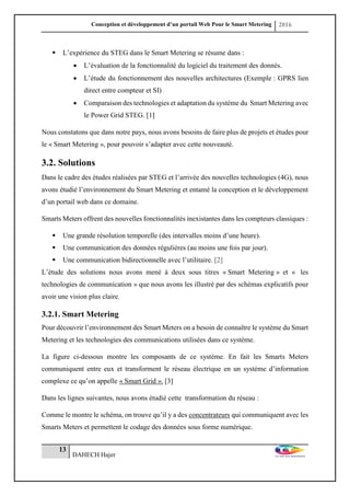 Conception et développement d’un portail Web Pour le Smart Metering 2016
13
DAHECH Hajer
 L’expérience du STEG dans le Smart Metering se résume dans :
 L’évaluation de la fonctionnalité du logiciel du traitement des donnés.
 L’étude du fonctionnement des nouvelles architectures (Exemple : GPRS lien
direct entre compteur et SI)
 Comparaison des technologies et adaptation du système du Smart Metering avec
le Power Grid STEG. [1]
Nous constatons que dans notre pays, nous avons besoins de faire plus de projets et études pour
le « Smart Metering », pour pouvoir s’adapter avec cette nouveauté.
3.2. Solutions
Dans le cadre des études réalisées par STEG et l’arrivée des nouvelles technologies (4G), nous
avons étudié l’environnement du Smart Metering et entamé la conception et le développement
d’un portail web dans ce domaine.
Smarts Meters offrent des nouvelles fonctionnalités inexistantes dans les compteurs classiques :
 Une grande résolution temporelle (des intervalles moins d’une heure).
 Une communication des données régulières (au moins une fois par jour).
 Une communication bidirectionnelle avec l’utilitaire. [2]
L’étude des solutions nous avons mené à deux sous titres « Smart Metering » et « les
technologies de communication » que nous avons les illustré par des schémas explicatifs pour
avoir une vision plus claire.
3.2.1. Smart Metering
Pour découvrir l’environnement des Smart Meters on a besoin de connaître le système du Smart
Metering et les technologies des communications utilisées dans ce système.
La figure ci-dessous montre les composants de ce système. En fait les Smarts Meters
communiquent entre eux et transforment le réseau électrique en un système d’information
complexe ce qu’on appelle « Smart Grid ». [3]
Dans les lignes suivantes, nous avons étudié cette transformation du réseau :
Comme le montre le schéma, on trouve qu’il y a des concentrateurs qui communiquent avec les
Smarts Meters et permettent le codage des données sous forme numérique.
 