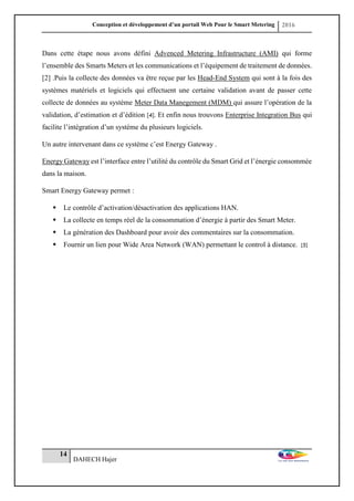 Conception et développement d’un portail Web Pour le Smart Metering 2016
14
DAHECH Hajer
Dans cette étape nous avons défini Advenced Metering Infrastructure (AMI) qui forme
l’ensemble des Smarts Meters et les communications et l’équipement de traitement de données.
[2] .Puis la collecte des données va être reçue par les Head-End System qui sont à la fois des
systèmes matériels et logiciels qui effectuent une certaine validation avant de passer cette
collecte de données au système Meter Data Manegement (MDM) qui assure l’opération de la
validation, d’estimation et d’édition [4]. Et enfin nous trouvons Enterprise Integration Bus qui
facilite l’intégration d’un système du plusieurs logiciels.
Un autre intervenant dans ce système c’est Energy Gateway .
Energy Gateway est l’interface entre l’utilité du contrôle du Smart Grid et l’énergie consommée
dans la maison.
Smart Energy Gateway permet :
 Le contrôle d’activation/désactivation des applications HAN.
 La collecte en temps réel de la consommation d’énergie à partir des Smart Meter.
 La génération des Dashboard pour avoir des commentaires sur la consommation.
 Fournir un lien pour Wide Area Network (WAN) permettant le control à distance. [5]
 