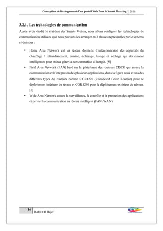 Conception et développement d’un portail Web Pour le Smart Metering 2016
16
DAHECH Hajer
3.2.1. Les technologies de communication
Après avoir étudié le système des Smarts Meters, nous allons souligner les technologies de
communication utilisées que nous pouvons les arranger en 3 classes représentées par le schéma
ci-dessous :
 Home Area Network est un réseau domicile d’interconnexion des appareils du
chauffage / refroidissement, cuisine, éclairage, lavage et séchage qui deviennent
intelligentes pour mieux gérer la consommation d’énergie. [5]
 Field Area Network (FAN) basé sur la plateforme des routeurs CISCO qui assure la
communication et l’intégration des plusieurs applications, dans la figure nous avons des
différents types de routeurs comme CGR1220 (Connected Grille Routeur) pour le
déploiement intérieur du réseau et CGR1240 pour le déploiement extérieur du réseau.
[6]
 Wide Area Network assure la surveillance, le contrôle et la protection des applications
et permet la communication au réseau intelligent (FAN /WAN).
 