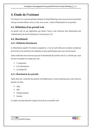 Conception et développement d’un portail Web Pour le Smart Metering 2016
18
DAHECH Hajer
4. Etude de l’existant
En Tunisie, il n’y a pas des portails web pour le Smart Metering, nous avons trouvés des portails
web qui existent ailleurs. Sous ce titre, nous avons évalué le Benchmark de ces portails.
4.1. Définition d’un portail web
Le portail web est une application qui donne l’accès à des fonctions bien déterminées par
l’identification du nom d’utilisateur et mot du passe. [7]
4.2. Benchmark
4.2.1. Définition Benchmark
Le Benchmark signifie l’évolution comparative, c’est un outil utilisé par certaines entreprises
dont le but est la recherche des méthodes les plus performantes pour une activité donné.
Après recherche nous trouvons que pour le benchmark des portails web il y a 3 points que, nous
devons les prendre en compte qui sont :
 L’ergonomie
 Les informations
 Le design [8]
4.2.1. Benchmark des portails
Après faire une recherche des portails web dédiés pour le smart metering nous avons traité les
portails suivants :
 AGL
 SSE
 EnergyAustralia
 Jemena
La figure suivante présente la page d’accueil de ces portails web.
 