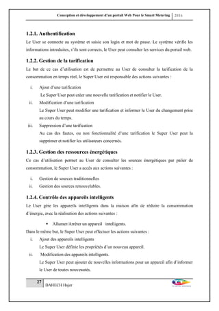 Conception et développement d’un portail Web Pour le Smart Metering 2016
27
DAHECH Hajer
1.2.1. Authentification
Le User se connecte au système et saisie son login et mot de passe. Le système vérifie les
informations introduites, s’ils sont corrects, le User peut consulter les services du portail web.
1.2.2. Gestion de la tarification
Le but de ce cas d’utilisation est de permettre au User de consulter la tarification de la
consommation en temps réel, le Super User est responsable des actions suivantes :
i. Ajout d’une tarification
Le Super User peut créer une nouvelle tarification et notifier le User.
ii. Modification d’une tarification
Le Super User peut modifier une tarification et informer le User du changement prise
au cours du temps.
iii. Suppression d’une tarification
Au cas des fautes, ou non fonctionnalité d’une tarification le Super User peut la
supprimer et notifier les utilisateurs concernés.
1.2.3. Gestion des ressources énergétiques
Ce cas d’utilisation permet au User de consulter les sources énergétiques par palier de
consommation, le Super User a accès aux actions suivantes :
i. Gestion de sources traditionnelles
ii. Gestion des sources renouvelables.
1.2.4. Contrôle des appareils intelligents
Le User gère les appareils intelligents dans la maison afin de réduire la consommation
d’énergie, avec la réalisation des actions suivantes :
 Allumer/Arrêter un appareil intelligents.
Dans le même but, le Super User peut effectuer les actions suivantes :
i. Ajout des appareils intelligents
Le Super User définie les propriétés d’un nouveau appareil.
ii. Modification des appareils intelligents.
Le Super User peut ajouter de nouvelles informations pour un appareil afin d’informer
le User de toutes nouveautés.
 