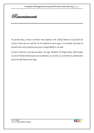 Conception et développement d’un portail Web Pour le Smart Metering 2016
2
DAHECH Hajer
Remerciements
En premier lieu, je tiens à remercier mon professeur Mr. Cherif Adnene de la faculté des
Sciences Tunis qui m’a aidé lors de la recherche de mon stage et m’a donnée l’occasion de
postuler dans cette entreprise aussi pour sa disponibilité et son aide.
Je tiens à remercier aussi mon encadreur du stage Madame. El Yengui Saida, chef de projet
au sein de Tunisie Telecom pour son encadrement, ses conseils, ses corrections et commentaires
qui m’ont aidé durant mon stage.
 