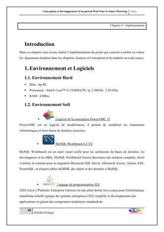 Conception et développement d’un portail Web Pour le Smart Metering 2016
48
DAHECH Hajer
Chapitre 4 : Implémentation
Introduction
Dans ce chapitre nous avons réalisé l’implémentation du projet qui consiste à mettre en valeur
les digrammes étudiées dans les chapitres Analyse et Conception et les traduire en code source.
1.Environnement et Logiciels
1.1. Environnement Hard
 Hôte : hp-PC.
 Processeur : Intel® Core™ i3-2348M CPU @ 2.30GHz 2.30 GHz.
 RAM : 4.00Go.
1.2. Environnement Soft
 Logiciel de la conception PowerAMC 15
PowerAMC est un logiciel de modélisation, il permet de modéliser les traitements
informatiques et leurs bases de données associées.
 MySQL Workbench 6.3 CE
MySQL Workbench est un outil visuel unifié pour les architectes de bases de données, les
développeurs et les DBA. MySQL Workbench fournit désormais une solution complète, facile
à utiliser la solution pour la migration Microsoft SQL Server, Microsoft Access, Sybase ASE,
PostreSQL, et d'autres tables SGBDR, des objets et des données à MySQL.
 Langage de programmation JEE
J2EE (Java 2 Platform, Enterprise Edition) est une plate-forme Java conçu pour l'informatique
mainframe échelle typique des grandes entreprises.J2EE simplifie le développement des
applications en gérant des composants modulaires standardisés.
 