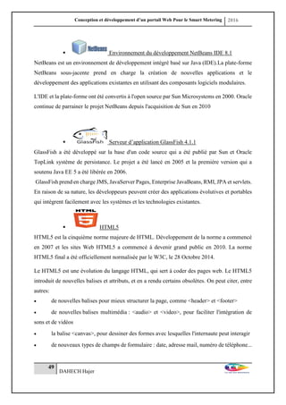 Conception et développement d’un portail Web Pour le Smart Metering 2016
49
DAHECH Hajer
 Environnement du développement NetBeans IDE 8.1
NetBeans est un environnement de développement intégré basé sur Java (IDE).La plate-forme
NetBeans sous-jacente prend en charge la création de nouvelles applications et le
développement des applications existantes en utilisant des composants logiciels modulaires.
L'IDE et la plate-forme ont été convertis à l'open source par Sun Microsystems en 2000. Oracle
continue de parrainer le projet NetBeans depuis l'acquisition de Sun en 2010
 Serveur d’application GlassFish 4.1.1
GlassFish a été développé sur la base d'un code source qui a été publié par Sun et Oracle
TopLink système de persistance. Le projet a été lancé en 2005 et la première version qui a
soutenu Java EE 5 a été libérée en 2006.
GlassFish prend en charge JMS, JavaServer Pages, Enterprise JavaBeans, RMI, JPA et servlets.
En raison de sa nature, les développeurs peuvent créer des applications évolutives et portables
qui intègrent facilement avec les systèmes et les technologies existantes.
 HTML5
HTML5 est la cinquième norme majeure de HTML. Développement de la norme a commencé
en 2007 et les sites Web HTML5 a commencé à devenir grand public en 2010. La norme
HTML5 final a été officiellement normalisée par le W3C, le 28 Octobre 2014.
Le HTML5 est une évolution du langage HTML, qui sert à coder des pages web. Le HTML5
introduit de nouvelles balises et attributs, et en a rendu certains obsolètes. On peut citer, entre
autres:
 de nouvelles balises pour mieux structurer la page, comme <header> et <footer>
 de nouvelles balises multimédia : <audio> et <video>, pour faciliter l'intégration de
sons et de vidéos
 la balise <canvas>, pour dessiner des formes avec lesquelles l'internaute peut interagir
 de nouveaux types de champs de formulaire : date, adresse mail, numéro de téléphone...
 