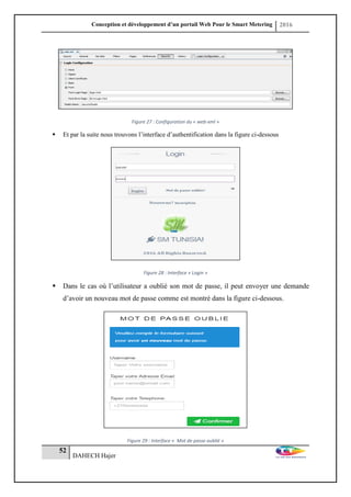 Conception et développement d’un portail Web Pour le Smart Metering 2016
52
DAHECH Hajer
Figure 27 : Configuration du « web-xml »
 Et par la suite nous trouvons l’interface d’authentification dans la figure ci-dessous
Figure 28 : Interface « Login »
 Dans le cas où l’utilisateur a oublié son mot de passe, il peut envoyer une demande
d’avoir un nouveau mot de passe comme est montré dans la figure ci-dessous.
Figure 29 : Interface « Mot de passe oublié »
 