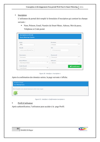 Conception et développement d’un portail Web Pour le Smart Metering 2016
53
DAHECH Hajer
 Inscription
L’utilisateur du portail doit remplir le formulaire d’inscription qui contient les champs
suivants :
 Nom, Prénom, Email, Numéro du Smart Meter, Adresse, Mot de passe,
Téléphone et Code postal.
Figure 30 : Interface « Inscription »
Apres la confirmation des données saisies, la page suivante s’affiche.
Figure 31 : Interface « Confirmation Inscription »
 Profil d’utilisateur
Après authentification, l’utilisateur peut accéder à la page Profil.
 
