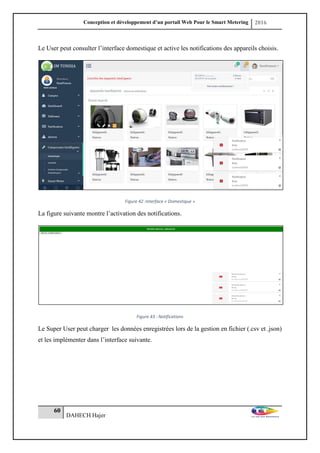 Conception et développement d’un portail Web Pour le Smart Metering 2016
60
DAHECH Hajer
Le User peut consulter l’interface domestique et active les notifications des appareils choisis.
Figure 42 :Interface « Domestique »
La figure suivante montre l’activation des notifications.
Figure 43 : Notifications
Le Super User peut charger les données enregistrées lors de la gestion en fichier (.csv et .json)
et les implémenter dans l’interface suivante.
 