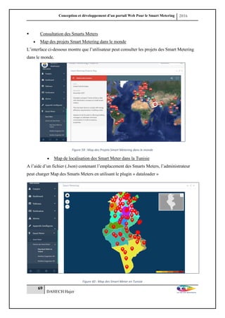 Conception et développement d’un portail Web Pour le Smart Metering 2016
69
DAHECH Hajer
 Consultation des Smarts Meters
 Map des projets Smart Metering dans le monde
L’interface ci-dessous montre que l’utilisateur peut consulter les projets des Smart Metering
dans le monde.
Figure 59 : Map des Projets Smart Metering dans le monde
 Map de localisation des Smart Meter dans la Tunisie
A l’aide d’un fichier (.Json) contenant l’emplacement des Smarts Meters, l’administrateur
peut charger Map des Smarts Meters en utilisant le plugin « dataloader »
Figure 60 : Map des Smart Meter en Tunisie
 