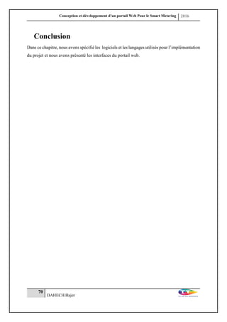 Conception et développement d’un portail Web Pour le Smart Metering 2016
70
DAHECH Hajer
Conclusion
Dans ce chapitre, nous avons spécifié les logiciels et les langages utilisés pour l’implémentation
du projet et nous avons présenté les interfaces du portail web.
 
