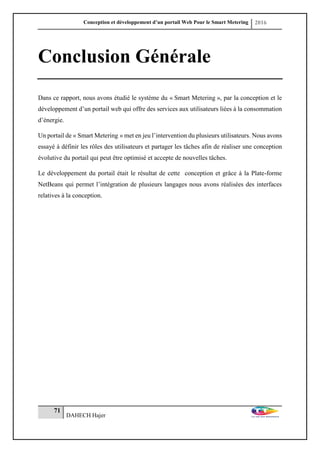 Conception et développement d’un portail Web Pour le Smart Metering 2016
71
DAHECH Hajer
Conclusion Générale
Dans ce rapport, nous avons étudié le système du « Smart Metering », par la conception et le
développement d’un portail web qui offre des services aux utilisateurs liées à la consommation
d’énergie.
Un portail de « Smart Metering » met en jeu l’intervention du plusieurs utilisateurs. Nous avons
essayé à définir les rôles des utilisateurs et partager les tâches afin de réaliser une conception
évolutive du portail qui peut être optimisé et accepte de nouvelles tâches.
Le développement du portail était le résultat de cette conception et grâce à la Plate-forme
NetBeans qui permet l’intégration de plusieurs langages nous avons réalisées des interfaces
relatives à la conception.
 